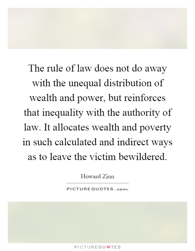 The rule of law does not do away with the unequal distribution of wealth and power, but reinforces that inequality with the authority of law. It allocates wealth and poverty in such calculated and indirect ways as to leave the victim bewildered Picture Quote #1