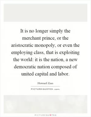 It is no longer simply the merchant prince, or the aristocratic monopoly, or even the employing class, that is exploiting the world: it is the nation, a new democratic nation composed of united capital and labor Picture Quote #1