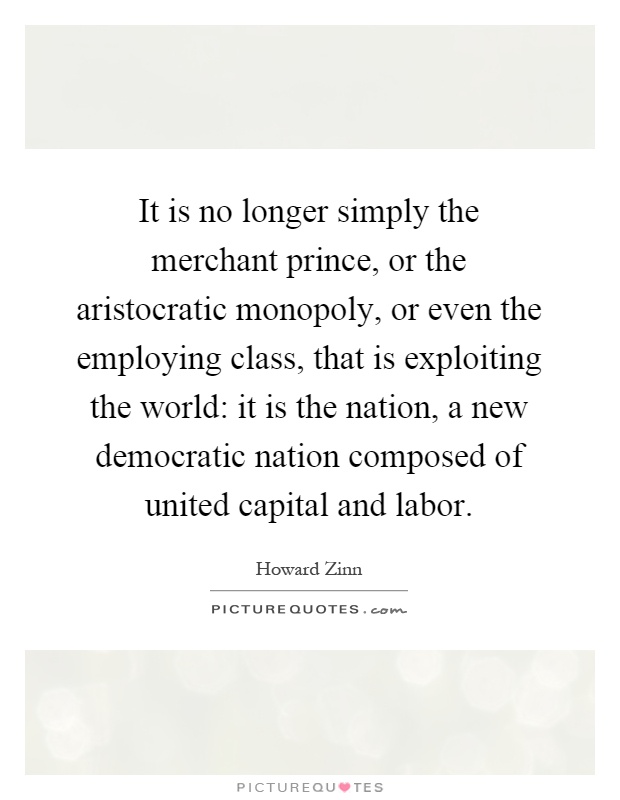 It is no longer simply the merchant prince, or the aristocratic monopoly, or even the employing class, that is exploiting the world: it is the nation, a new democratic nation composed of united capital and labor Picture Quote #1