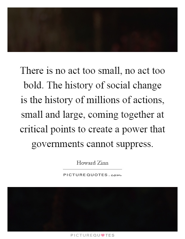 There is no act too small, no act too bold. The history of social change is the history of millions of actions, small and large, coming together at critical points to create a power that governments cannot suppress Picture Quote #1