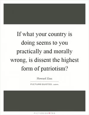 If what your country is doing seems to you practically and morally wrong, is dissent the highest form of patriotism? Picture Quote #1