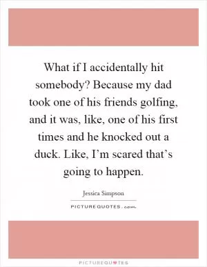 What if I accidentally hit somebody? Because my dad took one of his friends golfing, and it was, like, one of his first times and he knocked out a duck. Like, I’m scared that’s going to happen Picture Quote #1