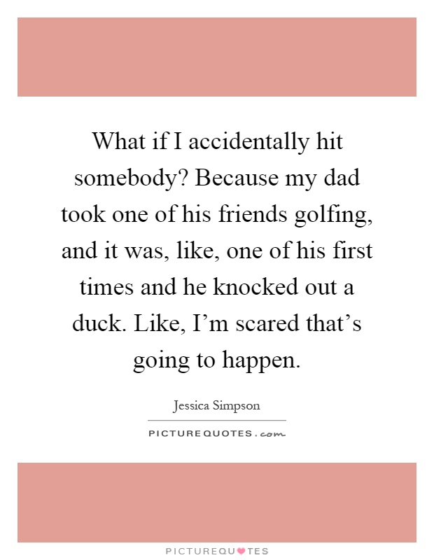 What if I accidentally hit somebody? Because my dad took one of his friends golfing, and it was, like, one of his first times and he knocked out a duck. Like, I'm scared that's going to happen Picture Quote #1