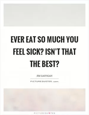 Ever eat so much you feel sick? Isn’t that the best? Picture Quote #1