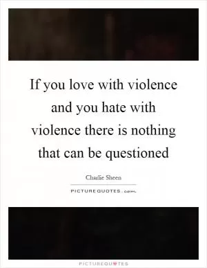 If you love with violence and you hate with violence there is nothing that can be questioned Picture Quote #1