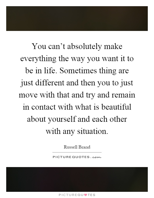 You can't absolutely make everything the way you want it to be in life. Sometimes thing are just different and then you to just move with that and try and remain in contact with what is beautiful about yourself and each other with any situation Picture Quote #1