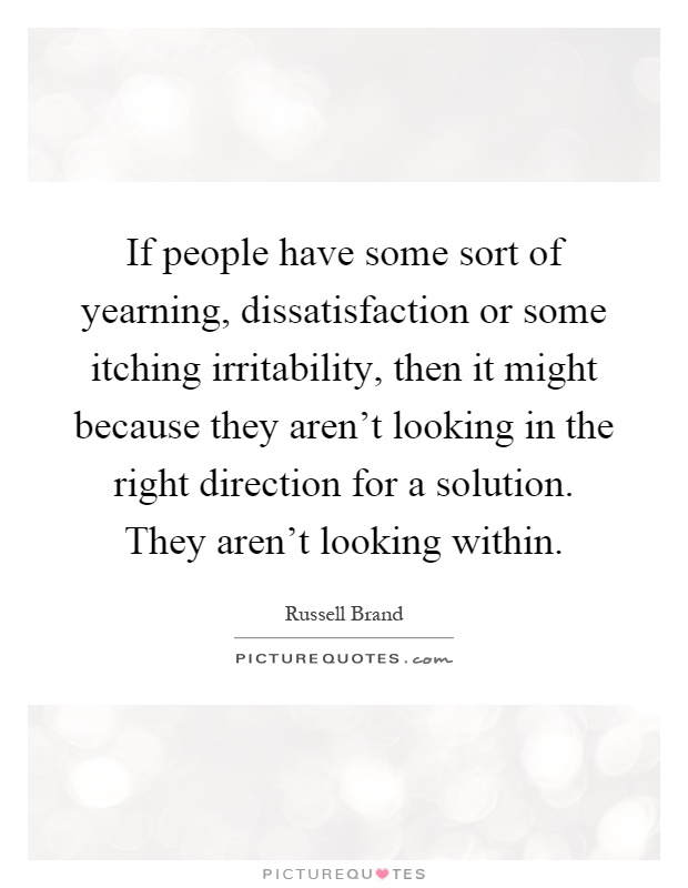 If people have some sort of yearning, dissatisfaction or some itching irritability, then it might because they aren't looking in the right direction for a solution. They aren't looking within Picture Quote #1
