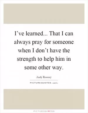 I’ve learned... That I can always pray for someone when I don’t have the strength to help him in some other way Picture Quote #1