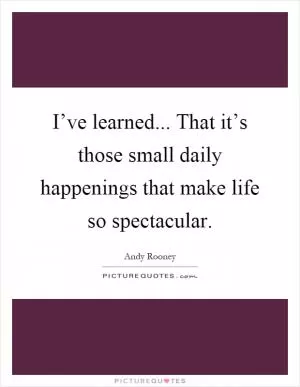 I’ve learned... That it’s those small daily happenings that make life so spectacular Picture Quote #1