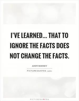 I’ve learned... That to ignore the facts does not change the facts Picture Quote #1
