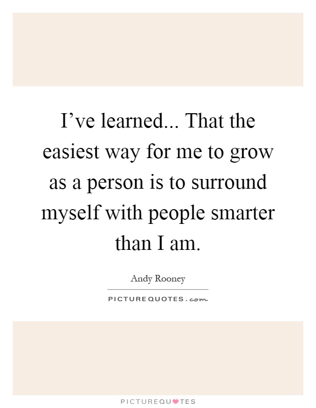 I've learned... That the easiest way for me to grow as a person is to surround myself with people smarter than I am Picture Quote #1