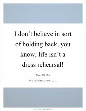 I don’t believe in sort of holding back, you know, life isn’t a dress rehearsal! Picture Quote #1