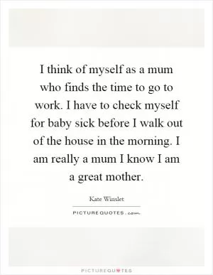 I think of myself as a mum who finds the time to go to work. I have to check myself for baby sick before I walk out of the house in the morning. I am really a mum I know I am a great mother Picture Quote #1