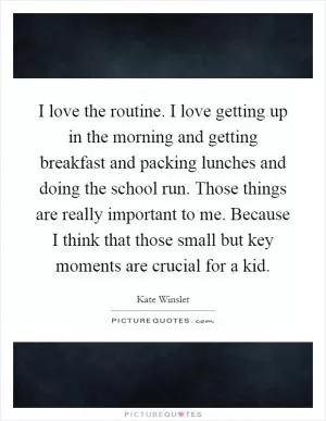 I love the routine. I love getting up in the morning and getting breakfast and packing lunches and doing the school run. Those things are really important to me. Because I think that those small but key moments are crucial for a kid Picture Quote #1