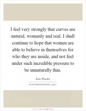 I feel very strongly that curves are natural, womanly and real. I shall continue to hope that women are able to believe in themselves for who they are inside, and not feel under such incredible pressure to be unnaturally thin Picture Quote #1