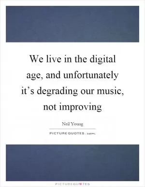 We live in the digital age, and unfortunately it’s degrading our music, not improving Picture Quote #1