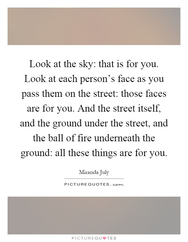 Look at the sky: that is for you. Look at each person's face as you pass them on the street: those faces are for you. And the street itself, and the ground under the street, and the ball of fire underneath the ground: all these things are for you Picture Quote #1