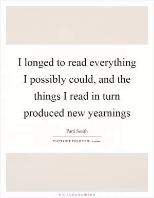 I longed to read everything I possibly could, and the things I read in turn produced new yearnings Picture Quote #1