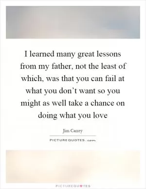 I learned many great lessons from my father, not the least of which, was that you can fail at what you don’t want so you might as well take a chance on doing what you love Picture Quote #1