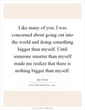 Like many of you, I was concerned about going out into the world and doing something bigger than myself. Until someone smarter than myself made me realize that there is nothing bigger than myself Picture Quote #1