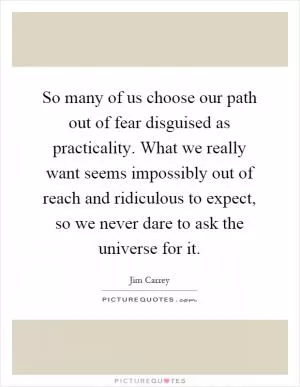 So many of us choose our path out of fear disguised as practicality. What we really want seems impossibly out of reach and ridiculous to expect, so we never dare to ask the universe for it Picture Quote #1