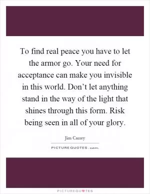To find real peace you have to let the armor go. Your need for acceptance can make you invisible in this world. Don’t let anything stand in the way of the light that shines through this form. Risk being seen in all of your glory Picture Quote #1