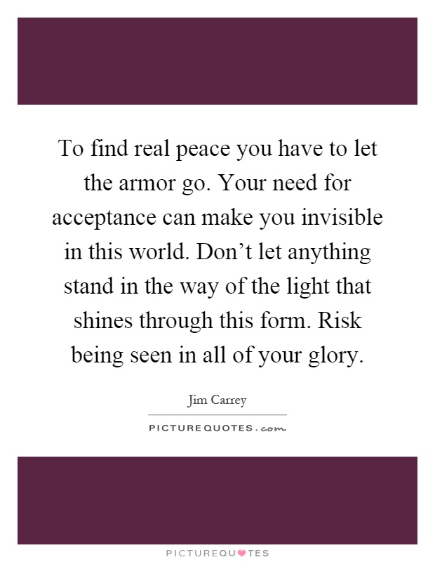 To find real peace you have to let the armor go. Your need for acceptance can make you invisible in this world. Don't let anything stand in the way of the light that shines through this form. Risk being seen in all of your glory Picture Quote #1