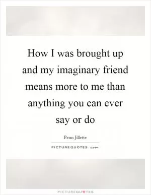 How I was brought up and my imaginary friend means more to me than anything you can ever say or do Picture Quote #1