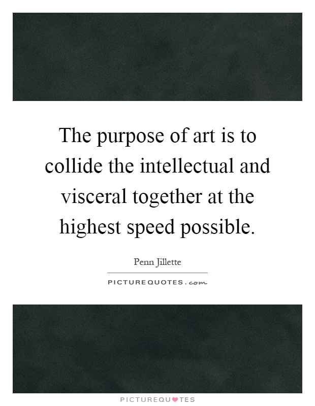 The purpose of art is to collide the intellectual and visceral together at the highest speed possible Picture Quote #1