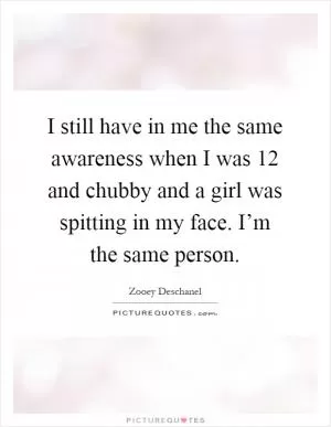 I still have in me the same awareness when I was 12 and chubby and a girl was spitting in my face. I’m the same person Picture Quote #1