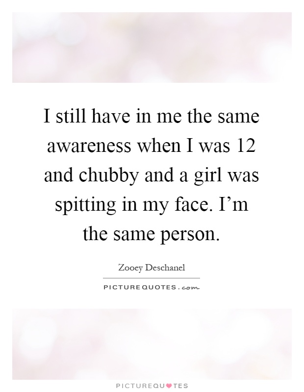 I still have in me the same awareness when I was 12 and chubby and a girl was spitting in my face. I'm the same person Picture Quote #1