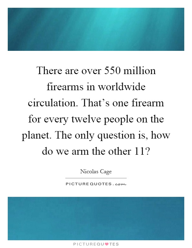 There are over 550 million firearms in worldwide circulation. That's one firearm for every twelve people on the planet. The only question is, how do we arm the other 11? Picture Quote #1