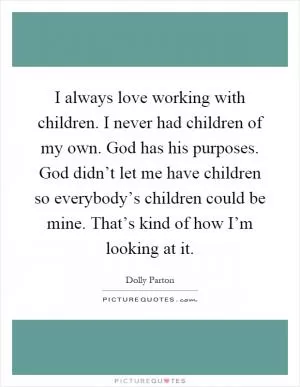 I always love working with children. I never had children of my own. God has his purposes. God didn’t let me have children so everybody’s children could be mine. That’s kind of how I’m looking at it Picture Quote #1