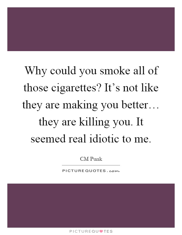 Why could you smoke all of those cigarettes? It's not like they are making you better… they are killing you. It seemed real idiotic to me Picture Quote #1