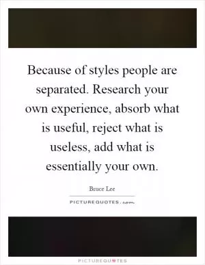 Because of styles people are separated. Research your own experience, absorb what is useful, reject what is useless, add what is essentially your own Picture Quote #1