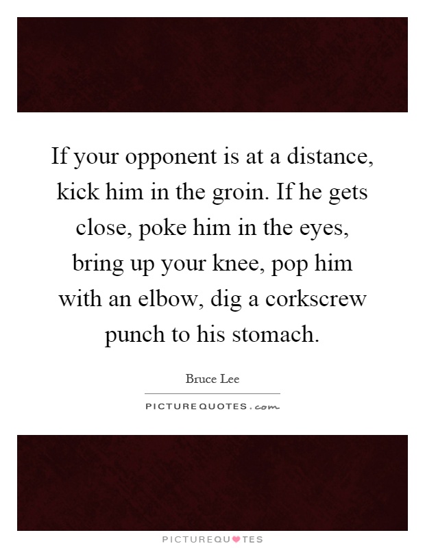 If your opponent is at a distance, kick him in the groin. If he gets close, poke him in the eyes, bring up your knee, pop him with an elbow, dig a corkscrew punch to his stomach Picture Quote #1