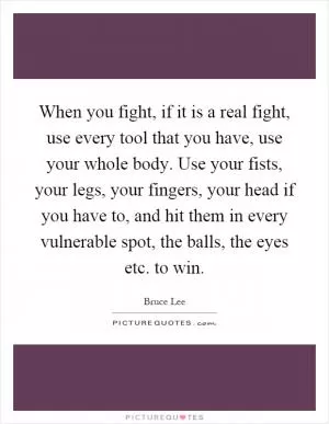 When you fight, if it is a real fight, use every tool that you have, use your whole body. Use your fists, your legs, your fingers, your head if you have to, and hit them in every vulnerable spot, the balls, the eyes etc. to win Picture Quote #1