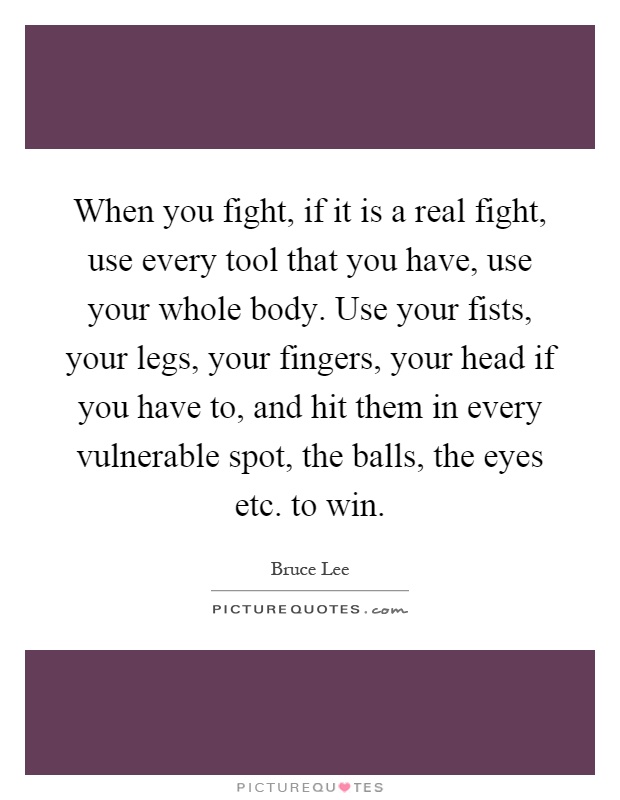 When you fight, if it is a real fight, use every tool that you have, use your whole body. Use your fists, your legs, your fingers, your head if you have to, and hit them in every vulnerable spot, the balls, the eyes etc. to win Picture Quote #1