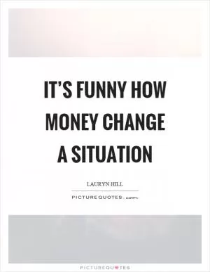 It’s funny how money change a situation Picture Quote #1