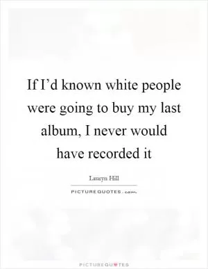 If I’d known white people were going to buy my last album, I never would have recorded it Picture Quote #1