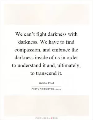We can’t fight darkness with darkness. We have to find compassion, and embrace the darkness inside of us in order to understand it and, ultimately, to transcend it Picture Quote #1