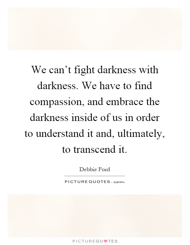 We can't fight darkness with darkness. We have to find compassion, and embrace the darkness inside of us in order to understand it and, ultimately, to transcend it Picture Quote #1