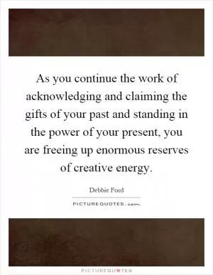 As you continue the work of acknowledging and claiming the gifts of your past and standing in the power of your present, you are freeing up enormous reserves of creative energy Picture Quote #1