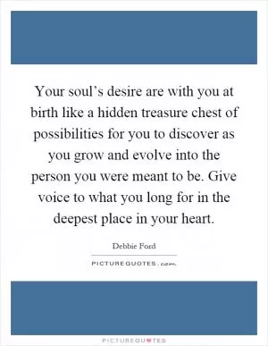Your soul’s desire are with you at birth like a hidden treasure chest of possibilities for you to discover as you grow and evolve into the person you were meant to be. Give voice to what you long for in the deepest place in your heart Picture Quote #1