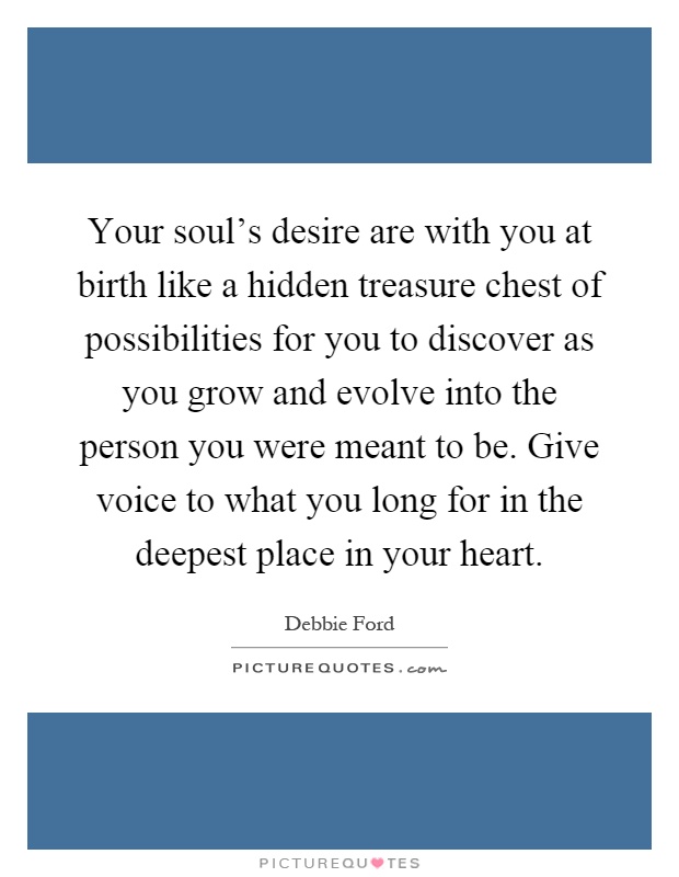 Your soul's desire are with you at birth like a hidden treasure chest of possibilities for you to discover as you grow and evolve into the person you were meant to be. Give voice to what you long for in the deepest place in your heart Picture Quote #1