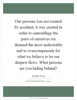 Our persona was not created by accident; it was created in order to camouflage the parts of ourselves we deemed the most undesirable and to overcompensate for what we believe to be our deepest flaws. What persona are you hiding behind? Picture Quote #1