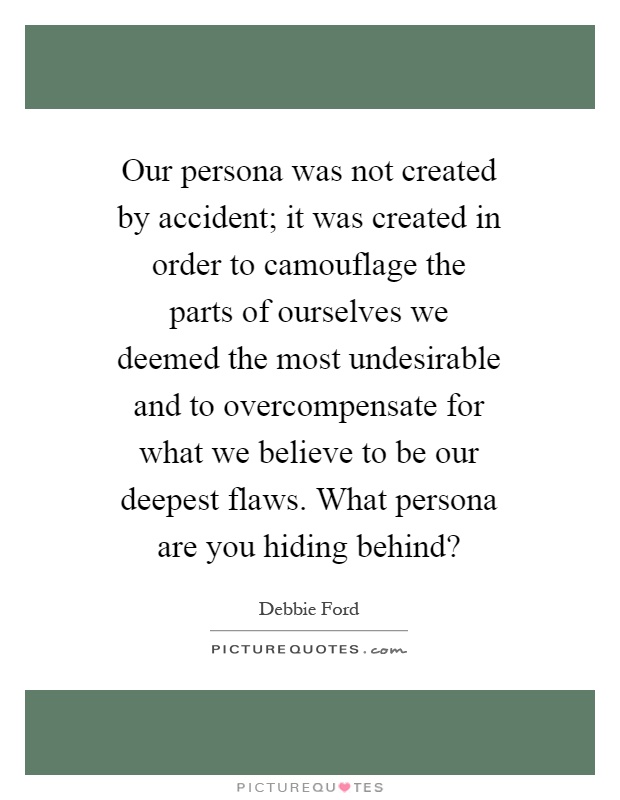 Our persona was not created by accident; it was created in order to camouflage the parts of ourselves we deemed the most undesirable and to overcompensate for what we believe to be our deepest flaws. What persona are you hiding behind? Picture Quote #1