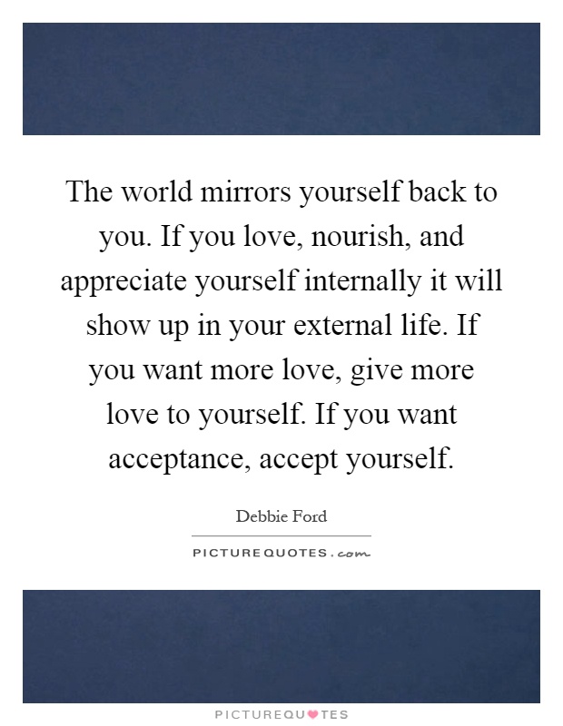 The world mirrors yourself back to you. If you love, nourish, and appreciate yourself internally it will show up in your external life. If you want more love, give more love to yourself. If you want acceptance, accept yourself Picture Quote #1