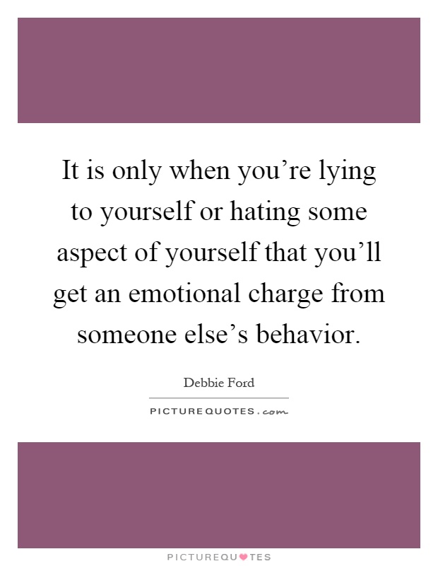 It is only when you're lying to yourself or hating some aspect of yourself that you'll get an emotional charge from someone else's behavior Picture Quote #1