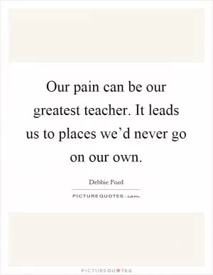 Our pain can be our greatest teacher. It leads us to places we’d never go on our own Picture Quote #1